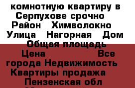 2комнотную квартиру в Серпухове срочно  › Район ­ Химволокно › Улица ­ Нагорная › Дом ­ 5 › Общая площадь ­ 47 › Цена ­ 1 350 000 - Все города Недвижимость » Квартиры продажа   . Пензенская обл.,Мокшанский р-н